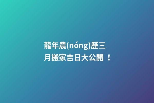 龍年農(nóng)歷三月搬家吉日大公開！